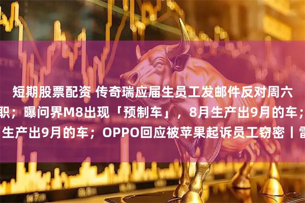 短期股票配资 传奇瑞应届生员工发邮件反对周六培训开会，本人已离职；曝问界M8出现「预制车」，8月生产出9月的车；OPPO回应被苹果起诉员工窃密丨雷峰早报