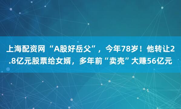 上海配资网 “A股好岳父”，今年78岁！他转让2.8亿元股票给女婿，多年前“卖壳”大赚56亿元