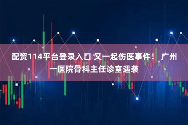 配资114平台登录入口 又一起伤医事件！ 广州一医院骨科主任诊室遇袭