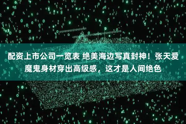 配资上市公司一览表 绝美海边写真封神！张天爱魔鬼身材穿出高级感，这才是人间绝色