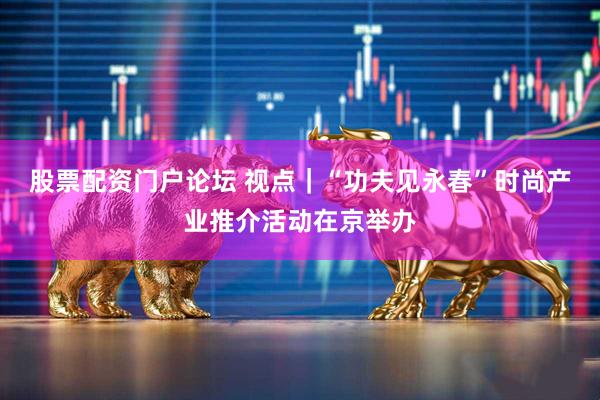 股票配资门户论坛 视点｜“功夫见永春”时尚产业推介活动在京举办