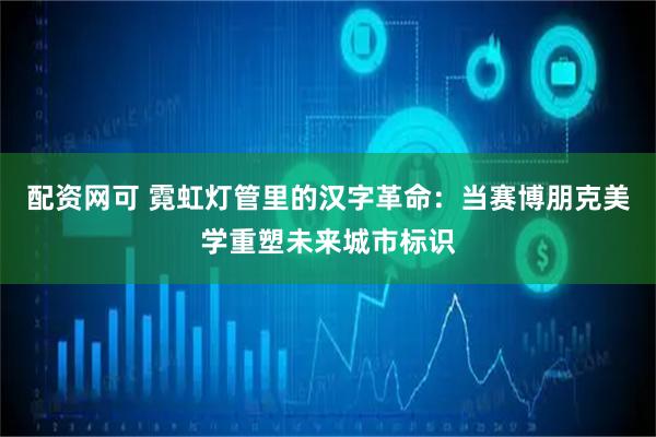 配资网可 霓虹灯管里的汉字革命：当赛博朋克美学重塑未来城市标识