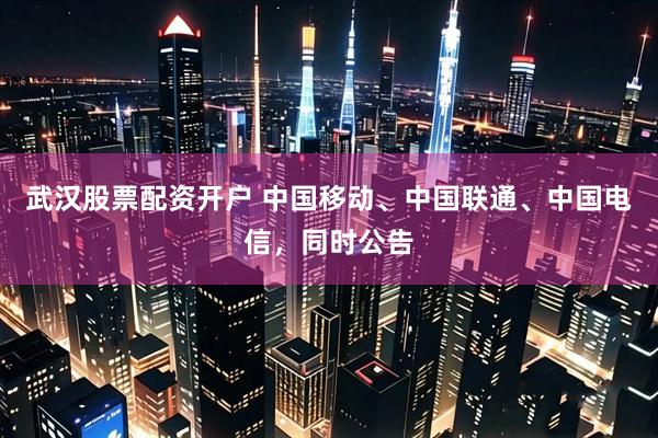 武汉股票配资开户 中国移动、中国联通、中国电信，同时公告