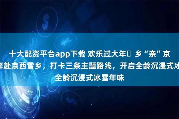 十大配资平台app下载 欢乐过大年・乡“亲”京郊行 | 奔赴京西雪乡，打卡三条主题路线，开启全龄沉浸式冰雪年味