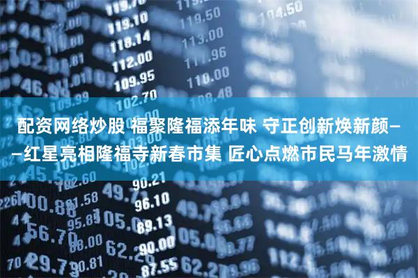 配资网络炒股 福聚隆福添年味 守正创新焕新颜——红星亮相隆福寺新春市集 匠心点燃市民马年激情