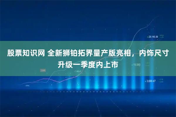 股票知识网 全新狮铂拓界量产版亮相，内饰尺寸升级一季度内上市