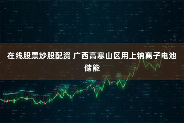 在线股票炒股配资 广西高寒山区用上钠离子电池储能