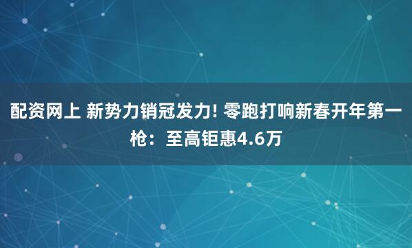 配资网上 新势力销冠发力! 零跑打响新春开年第一枪：至高钜惠4.6万