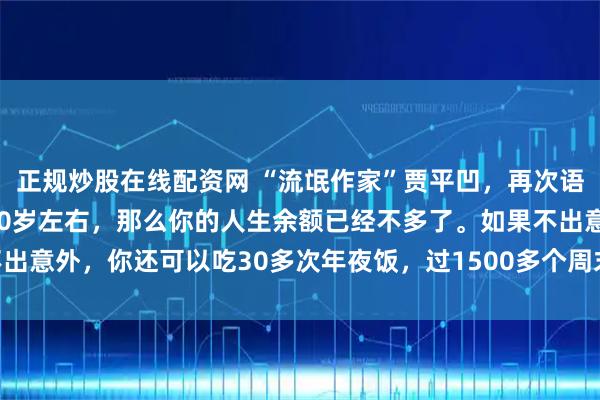 正规炒股在线配资网 “流氓作家”贾平凹，再次语出惊人：“如果你已经50岁左右，那么你的人生余额已经不多了。如果不出意外，你还可以吃30多次年夜饭，过1500多个周末，看1万多次日出！”