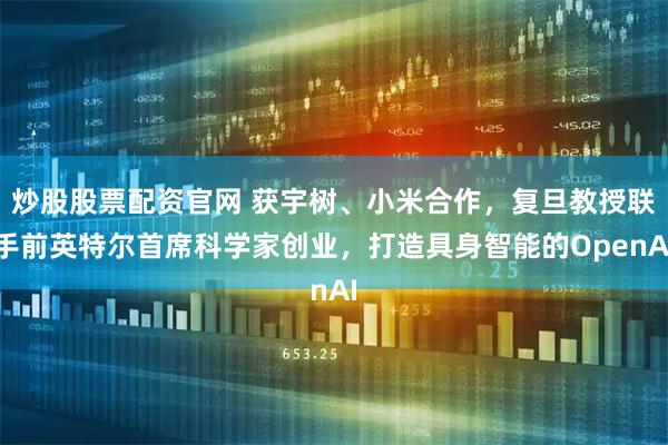 炒股股票配资官网 获宇树、小米合作，复旦教授联手前英特尔首席科学家创业，打造具身智能的OpenAI