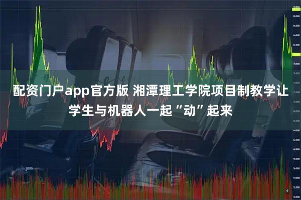配资门户app官方版 湘潭理工学院项目制教学让学生与机器人一起“动”起来