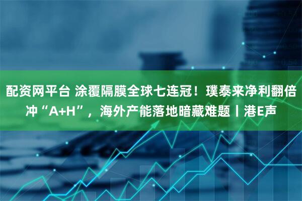 配资网平台 涂覆隔膜全球七连冠！璞泰来净利翻倍冲“A+H”，海外产能落地暗藏难题丨港E声